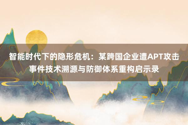 智能时代下的隐形危机:某跨国企业遭APT攻击事件技术溯源与防御体系重构启示录